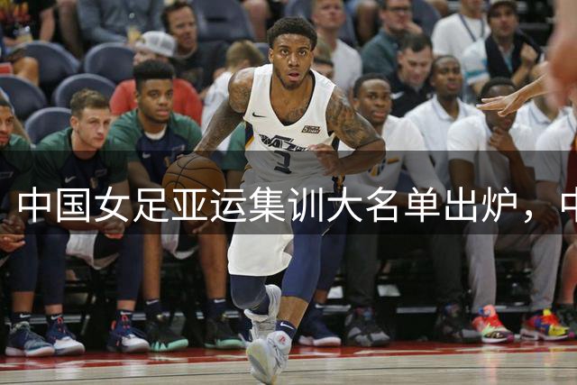 中国女足亚运集训大名单出炉，中场焕新备受关注