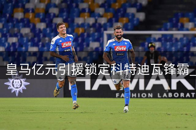 皇马亿元引援锁定科特迪瓦锋霸 巴黎新星身价飙升引豪门争夺