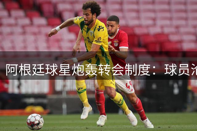阿根廷球星炮轰转会制度：球员沦为俱乐部赚钱工具