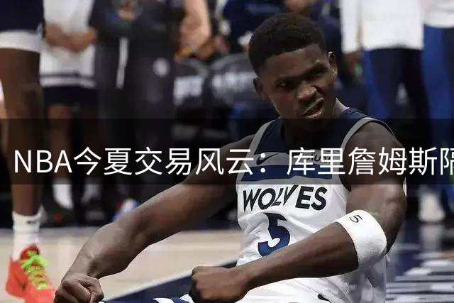 NBA今夏交易风云：库里詹姆斯隔空博弈背后的商业逻辑